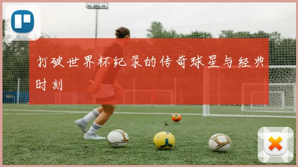 打破世界杯纪录的传奇球星与经典时刻