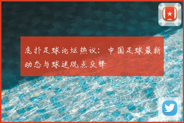 虎扑足球论坛热议：中国足球最新动态与球迷观点交锋