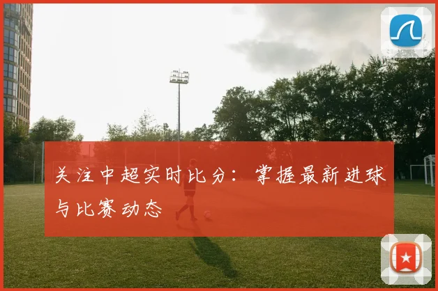 关注中超实时比分:掌握最新进球与比赛动态