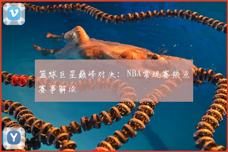 篮球巨星巅峰对决：NBA常规赛热点赛事解读