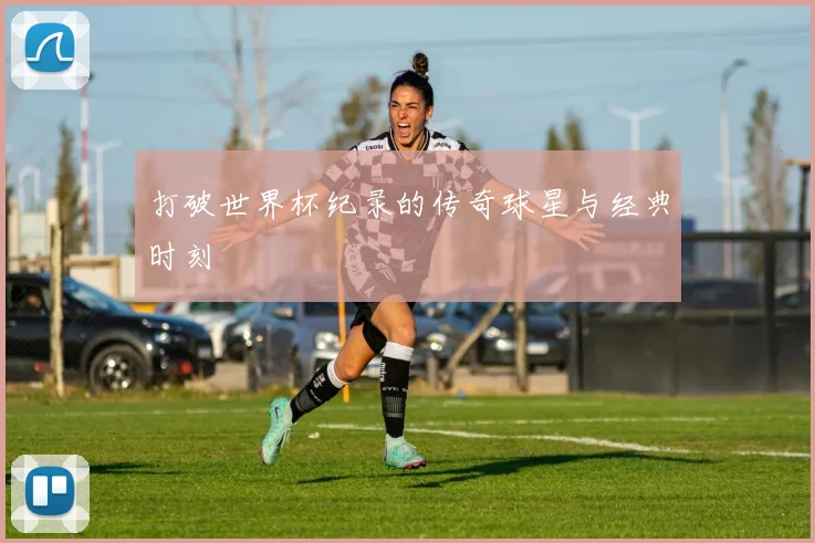 打破世界杯纪录的传奇球星与经典时刻