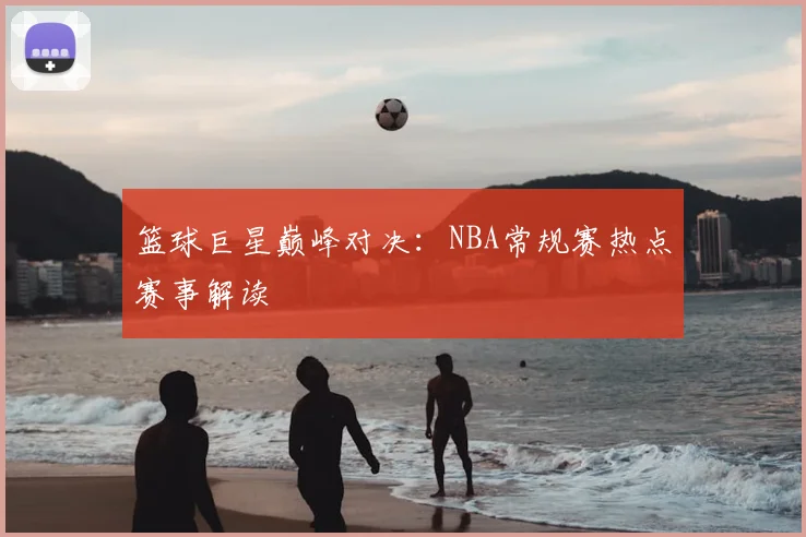 篮球巨星巅峰对决:NBA常规赛热点赛事解读