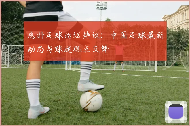 虎扑足球论坛热议:中国足球最新动态与球迷观点交锋